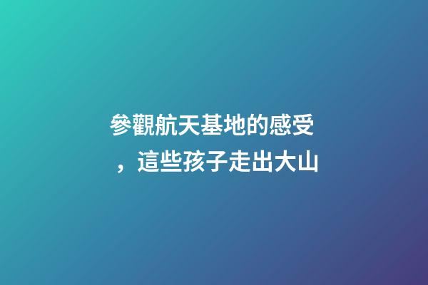 參觀航天基地的感受，這些孩子走出大山